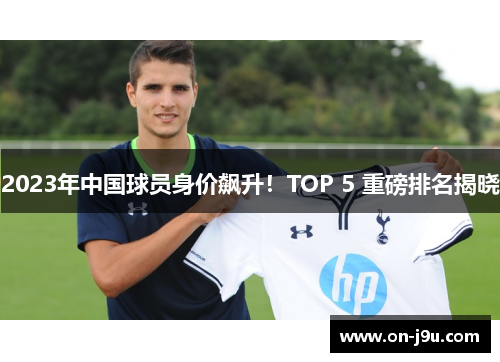 2023年中国球员身价飙升！TOP 5 重磅排名揭晓